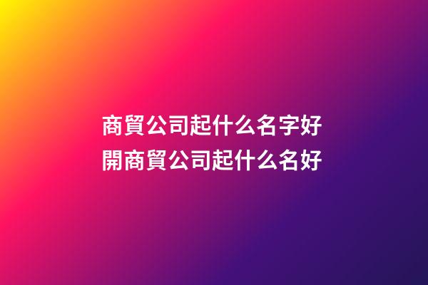 商貿公司起什么名字好 開商貿公司起什么名好